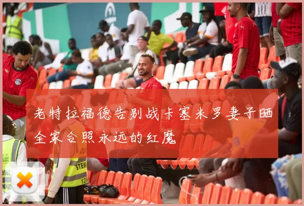 老特拉福德告别战卡塞米罗妻子晒全家合照永远的红魔