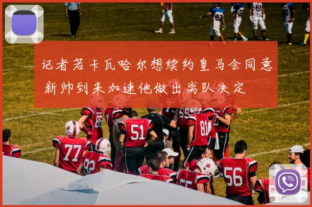记者若卡瓦哈尔想续约皇马会同意 新帅到来加速他做出离队决定